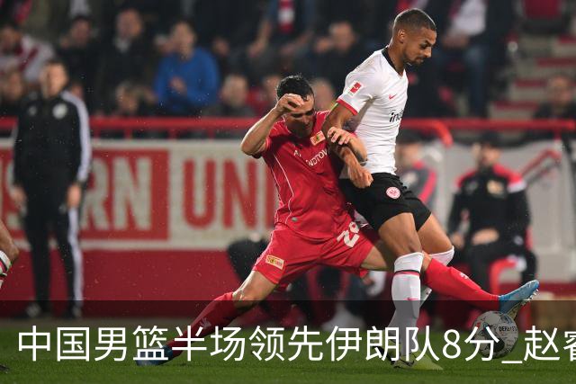 中国男篮半场领先伊朗队8分 赵睿11分吴前8分