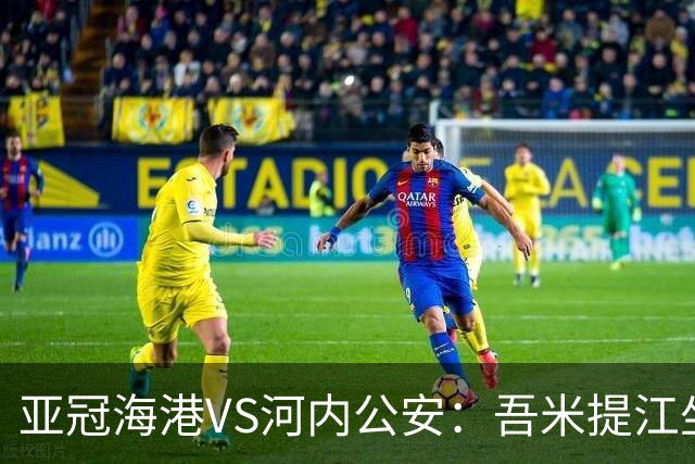 亚冠海港VS河内公安：吾米提江坐镇 刘祝润出击 6大外援领衔中轴线