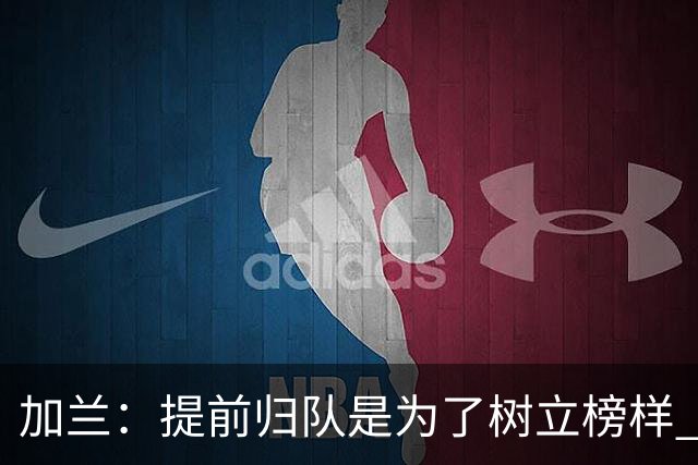 加兰：提前归队是为了树立榜样 要让所有人明白我们是一个整体