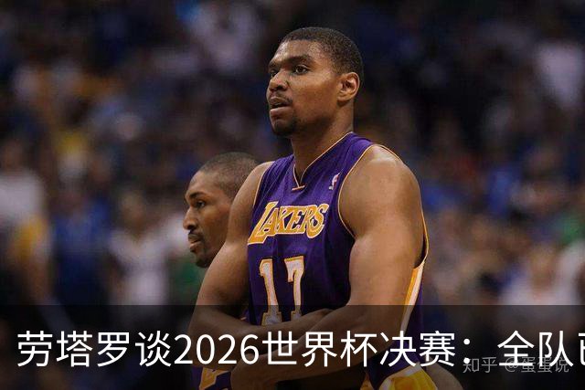劳塔罗谈2026世界杯决赛：全队已精疲力竭，梅西几乎跑不动