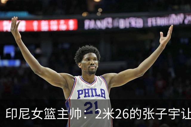 印尼女篮主帅：2米26的张子宇让比赛变得不公平