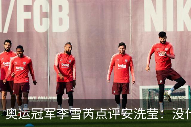 奥运冠军李雪芮点评安洗莹：没什么进攻，但核心很强、防守好