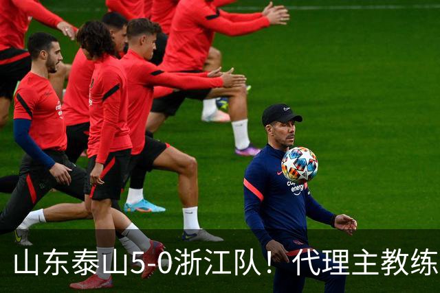 山东泰山5-0浙江队！代理主教练回应，王钰栋表态，中超排名更新