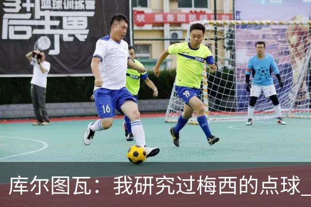库尔图瓦：我研究过梅西的点球 知他射哪边会失手