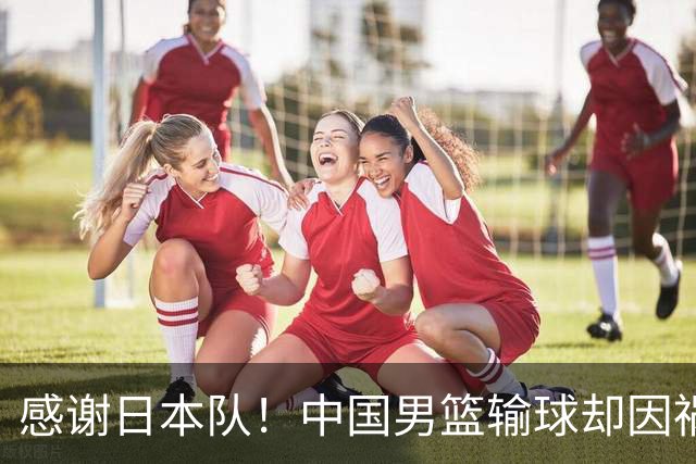 感谢日本队！中国男篮输球却因祸得福，赛后收获3个好消息