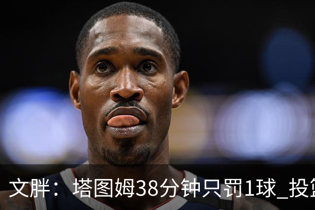 文胖：塔图姆38分钟只罚1球 投篮失准时就应该主动冲击篮筐