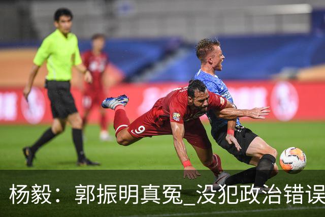 杨毅：郭振明真冤 没犯政治错误但国家队崩盘要背锅 估计晋升无望