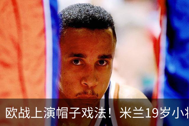 欧战上演帽子戏法！米兰19岁小将一战成名 买他仅花800万