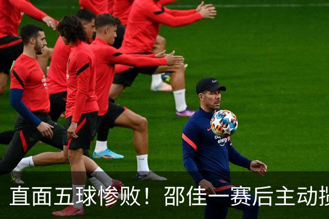 直面五球惨败！邵佳一赛后主动揽责：坦然接纳全部外界批评
