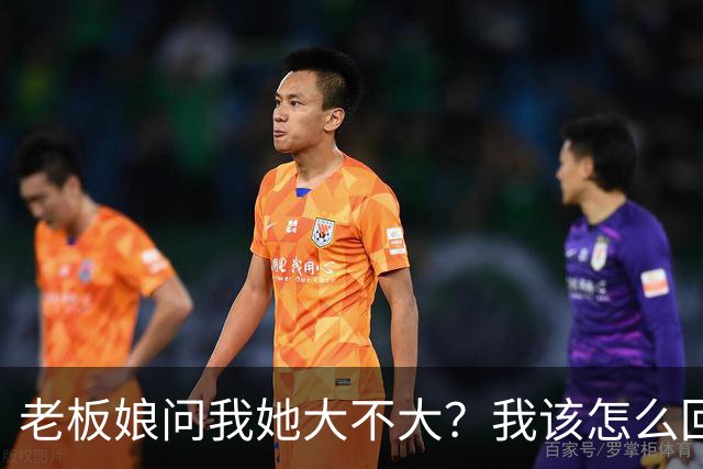 老板娘问我她大不大？我该怎么回答？