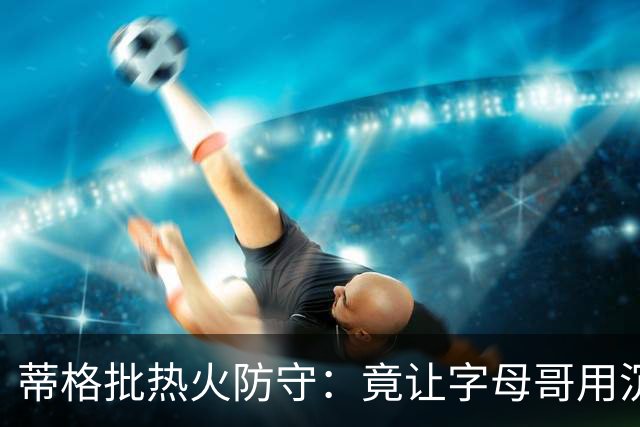 蒂格批热火防守：竟让字母哥用沉退防守