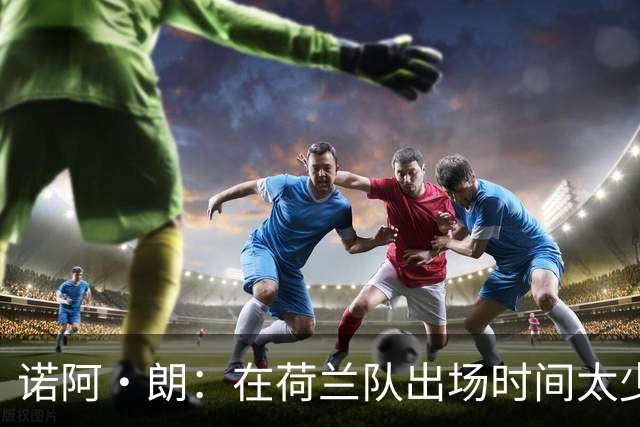 诺阿·朗：在荷兰队出场时间太少令人不爽，我清楚自己的优势所在