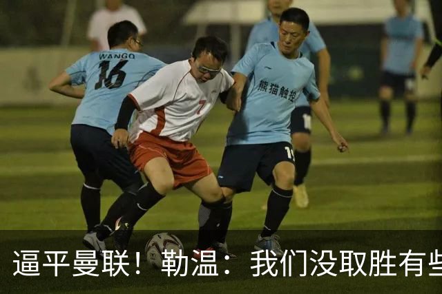 逼平曼联！勒温：我们没取胜有些不走运；抛开传闻 曼联仍然很强