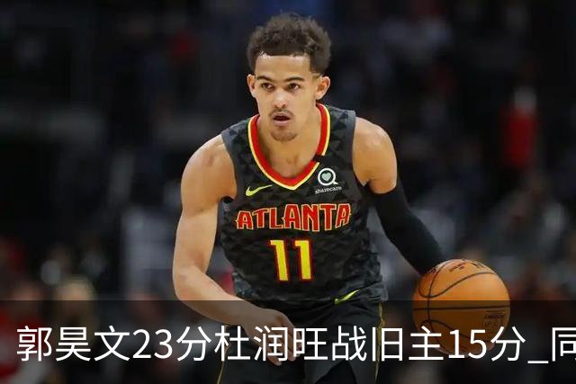 郭昊文23分杜润旺战旧主15分 同曦主场1分险胜广东