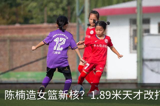陈楠造女篮新核？1.89米天才改打三号位更强悍 16岁成国青第一箭头