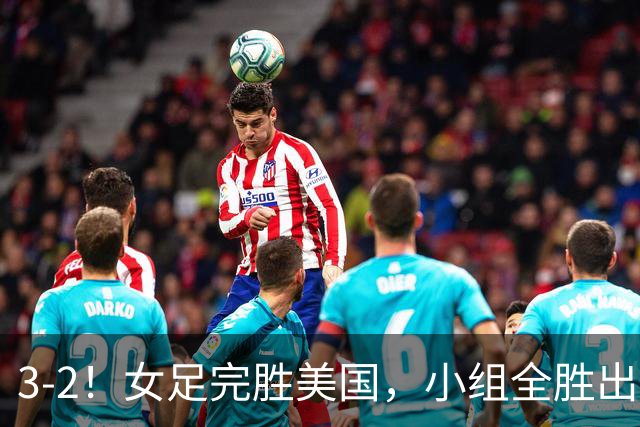 3-2！女足完胜美国，小组全胜出线，避开死亡赛程，1/8决赛迎战法国
