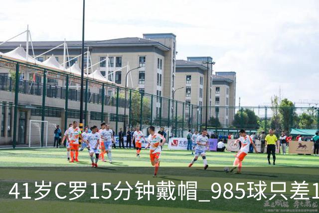 41岁C罗15分钟戴帽 985球只差15个