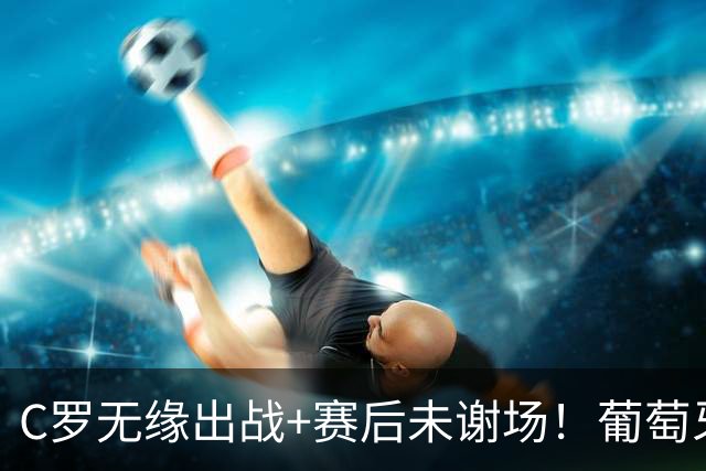 C罗无缘出战+赛后未谢场！葡萄牙主帅：我得和他聊聊