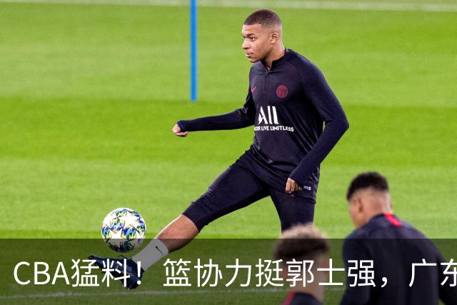 CBA猛料！篮协力挺郭士强，广东接触两名NBA内线，王哲林沈梓捷通过补测